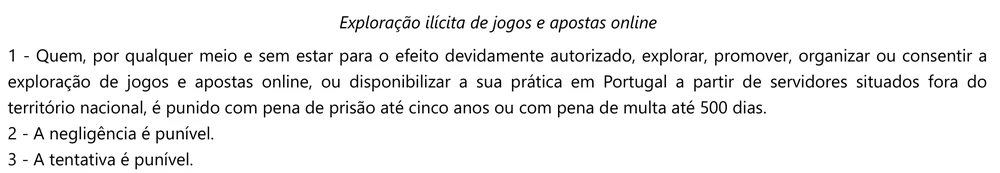 Artigo 49.º do Regime Jurídico dos Jogos e Apostas Online: quem explorar, promover ou organizar jogos e apostas online sem autorização, ou os disponibilizar em Portugal a partir de servidores fora do país, é punido com prisão até cinco anos ou multa até 500 dias